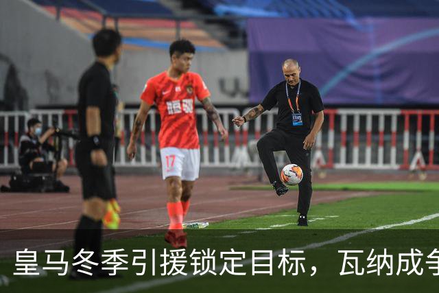皇马冬季引援锁定目标，瓦纳成争夺焦点